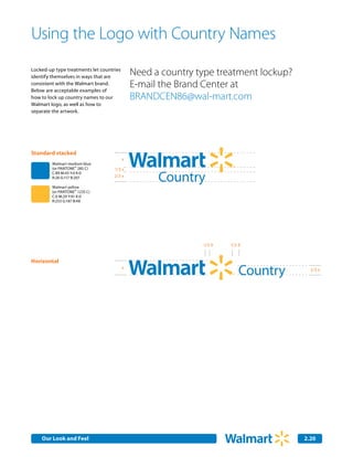 Using the Logo with Country Names
Locked-up type treatments let countries
identify themselves in ways that are
                                              Need a country type treatment lockup?
consistent with the Walmart brand.
Below are acceptable examples of
                                              E-mail the Brand Center at
how to lock up country names to our           BRANDCEN86@wal-mart.com
Walmart logo, as well as how to
separate the artwork.




Standard stacked
                                          x
         Walmart medium blue
         (or PANTONE® 285 C)        1/3 x

                                                    Country
         C:89 M:43 Y:0 K:0
         R:26 G:117 B:207           2/3 x

         Walmart yellow
         (or PANTONE® 1235 C)
         C:0 M:29 Y:91 K:0
         R:253 G:187 B:48




                                                              1/3 X   1/2 X


Horizontal
                                          x
                                                                         Country        2/3 x




    Our Look and Feel Communications
    Internal Corporate                                                                2.20
                                                                                       2.0
 