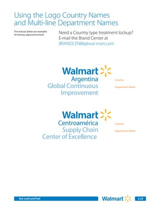 Using the Logo Country Names
and Multi-line Department Names
The lockups below are examples
of existing, approved artwork.
                                    Need a Country type treatment lockup?
                                    E-mail the Brand Center at
                                    BRANDCEN86@wal-mart.com




                                         Argentina             Country

                                 Global Continuous             Department Name

                                     Improvement



                              Centroamérica                    Country

                                Supply Chain                   Department Name

                         Center of Excellence




    Our Look and Feel                                                            2.23
 