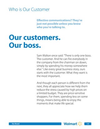 Who is Our Customer

             Effective communications? They’re
             just not possible unless you know
             who you’re talking to.



Our customers.
Our boss.
             Sam Walton once said: "There is only one boss.
             The customer. And he can fire everybody in
             the company from the chairman on down,
             simply by spending his money somewhere
             else." Like every great business story, ours
             starts with the customer. What they want is
             the most important.

             And though each person is different from the
             next, they all appreciate how we help them
             reduce the stress caused by high prices on
             a limited budget. They are price-sensitive
             shoppers. For them, spending less on some
             things, means being able to enjoy the
             moments that make life special.




 Our Brand                                             1.0
 