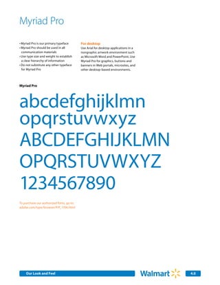 Myriad Pro
•	Myriad Pro is our primary typeface       For desktop
•	Myriad Pro should be used in all         Use Arial for desktop applications in a
  communication materials                  nongraphic artwork environment such
•	Use type size and weight to establish    as Microsoft Word and PowerPoint. Use
  a clear hierarchy of information         Myriad Pro for graphics, buttons and
•	Do not substitute any other typeface     banners in Web portals, microsites, and
  for Myriad Pro                           other desktop-based environments.




Myriad Pro




abcdefghijklmn
opqrstuvwxyz
ABCDEFGHIJKLMN
OPQRSTUVWXYZ
1234567890
To purchase our authorized fonts, go to:
adobe.com/type/browser/P/P_1706.html




    Our Look and Feel                                                                4.0
 