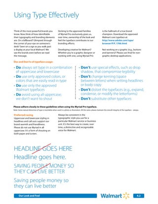 Using Type Effectively
Think of the most powerful brands you                      Sticking to the approved families                          is the hallmark of a true brand
know. Now think of how identifiable                        of Myriad Pro exclusively gives us,                        champion. Download the approved
their typography and branding elements                     over time, ownership of the look and                       Walmart core typeface at:
are. On a billboard? Glimpsed through                      feel the typeface contributes to our                       http://www.adobe.com/type/
the corner of your eye on someone’s                        branding efforts.                                          browser/P/P_1706.html
desk? Seen on a sign as you walk past
a display at your local Walmart? We                        Developing creative for Walmart?                           Not working on a graphic (e.g., buttons
see the brands even before we read                         Whether you’re a graphic designer or                       and banners)? Please use Arial for non-
the message.                                               working with one, using Myriad Pro                         graphic desktop applications.

Dos and Don’ts of typeface usage:

•	Do always set type in a combination                                                 •	Don’t use special effects, such as drop 		
	 of uppercase and lowercase                                                          	 shadow, that compromise legibility
•	Do use only approved colors, or                                                     •	Don’t change kerning (space
	 colors that are easily read in type                                                 	 between letters) when setting headlines
•	Do use only the approved                                                            	 or body copy
	 Walmart typefaces                                                                   •	Don’t distort the typefaces (e.g., expand,
•	Do avoid using all uppercase;                                                       	 condense, or modify the letterforms)
	 we don't want to shout                                                              •	Don’t substitute other typefaces
Please adhere closely to these guidelines when using the Myriad Pro typeface.
Note: Some natural distortion of type is inevitable when used in a photo or illustration. All the same, please maintain the overall integrity of the typeface – always.

Preferred casing                                           Always be consistent in the
Uppercase and lowercase styling in                         typographic style you use for a
headlines and call outs support our                        particular Walmart service or business
brand warmth and friendliness.                             unit. It’s the best way to create, over
Please do not use Myriad in all                            time, a distinctive and recognizable
uppercase. It’s a form of shouting on                      voice for Walmart.
both paper and screen.




Headline Goes Here
Headline goes here.
SAVING PEOPLE MONEY SO
 Our Core Identity

THEY CAN LIVE BETTER
Saving people money so
they can live better
      Our Look and Feel                                                                                                                                             4.2
 