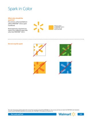 Spark in Color
What color should the
spark be?
Our primary, authorized Walmart
yellow (PANTONE® 1235 C) spark
is preferred.                                                                                   Walmart yellow
                                                                                                (or PANTONE® 1235 C)
                                                                                                C:0 M:29 Y:91 K:0
Brand approval is required if you                                                               R:253 G:187 B:48
need to use a different spark color
other than PANTONE® 1235 C.




Do not crop the spark




The colors shown here and throughout this manual have not been evaluated by PANTONE, Inc. for accuracy and may not match the PANTONE Color Standards.
Consult current PANTONE Publications for accurate color. PANTONE® is the property of Pantone, Inc.


     Our Look and Feel                                                                                                                                  5.0
 
