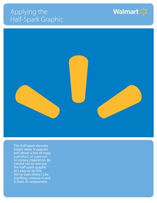 Applying the
Half-Spark Graphic




 The half-spark denotes
 bright ideas. It appears
 just above a line of copy,
 a product, or a person
 to convey inspiration. Be
 careful not to overuse
 the half-spark graphic
 (it’s easy to do this.
 We’ve been there.) Like
 anything, overuse it and
 it loses its uniqueness.


    Internal Corporate Communications
 