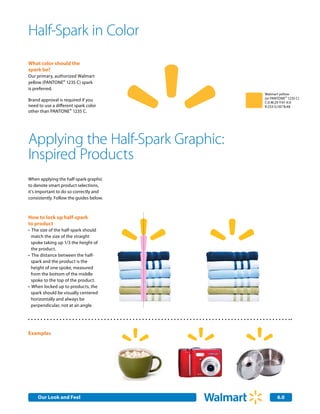 Half-Spark in Color
     What color should the
     spark be?
     Our primary, authorized Walmart
     yellow (PANTONE® 1235 C) spark
     is preferred.
                                                                              Walmart yellow
                                                                              (or PANTONE® 1235 C)
     Brand approval is required if you                                        C:0 M:29 Y:91 K:0
     need to use a different spark color                                      R:253 G:187 B:48
     other than PANTONE® 1235 C.




y so Applying the Half-Spark Graphic:         Lorem ipsum dolor sit amet,
                                               consetetur sadipscing elitr,
                                               sed diam nonumy eirmod
etterInspired Products                         tempor invidunt ut labore
                                               et dolore magna aliquyam
                                                erat, sed diam voluptua.
     When applying the half-spark graphic
     to denote smart product selections,
     it's important to do so correctly and
     consistently. Follow the guides below.



     How to lock up half-spark
     to product
     •	 The size of the half-spark should
       match the size of the straight
       spoke taking up 1/3 the height of
       the product.
     •	 The distance between the half-
       spark and the product is the
       height of one spoke, measured
       from the bottom of the middle
       spoke to the top of the product.
     •	 When locked up to products, the
       spark should be visually centered
       horizontally and always be
       perpendicular, not at an angle.




     Examples




          Our Look and Feel
          Internal Corporate Communications                                          6.0
 