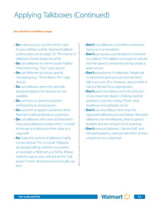 Applying Talkboxes (Continued)
Dos and Don’ts of talkbox usage:




•	Do make sure you use the correct color            •	Don’t use talkboxes as headline containers.
  for your talkbox outline. Approved talkbox          Doing so is an exception
  outline colors are on page 7.0. The interior of   •	Don’t put quotes around speech contained
  talkboxes should always be white                    in a talkbox. The talkbox is enough to indicate
•	Do use talkboxes to communicate helpful             that the speech contained is being said by a
  information (e.g., “Tips” copy device)              given source
•	Do use talkboxes to convey special                •	Don’t put pictures in talkboxes. People talk
  messaging (e.g., “Think About This” copy            in words that paint pictures, but we don’t
  device)                                             talk in pictures. (It is, however, okay to bold or
•	Do use talkboxes when the specially                 italicize Myriad Pro as appropriate.)
  designed graphics for devices are not             •	Don’t point the talkbox tail in the direction
  available                                           of any inanimate objects. (Talking mashed
•	Do use them as speech containers                    potatoes is just too creepy.) That’s what
  attributed to an actual person                      headlines and subheads are for
•	Do use them as speech containers when             •	Don’t use any talkbox other than the
  Walmart is talking directly to customers.           approved talkboxes pictured below. Rounded
•	Do use talkboxes with taste and discretion.         talkboxes are not talkboxes; they’re speech
  Overusing talkboxes renders them “invisible”        bubbles and are not part of our branding
  to the eye and decreases their value as a         •	Don’t overuse talkboxes. Like the half- and
  copy tool                                           full-spark graphics, overuse robs them of their
•	Do make the content of talkboxes highly             uniqueness as a copy tool
  conversational. This is crucial. Talkboxes
  are people talking, whether a customer,
  an associate or Walmart as a family. Always
  read the copy to your self and do the “real
  person” check: Would someone actually say
  this?




    Our Look and Feel                                                                          7.2
 