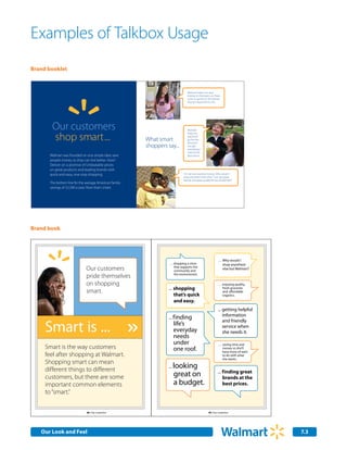 Examples of Talkbox Usage
Brand booklet



                                                                                Walmart helps me save
                                                                                money on the basics so I have
                                                                                more to spend on the brands
                                                                                that are important to me.




       Our customers                                                            Walmart


       shop smart ...
                                                                                helps my
                                                                                paycheck
                                                         What smart             go further
                                                                                because I
                                                         shoppers say...        can get
                                                                                everything I
                                                                                need at the
      Walmart was founded on one simple idea: save                              best prices.
      people money so they can live better. How?
      Deliver on a promise of Unbeatable prices
      on great products and leading brands with
      quick-and-easy, one-stop shopping.                                     I’m not into wasting money. Why would I
                                                                             shop anywhere else when I can get great
                                                                             brands and great quality for less at Walmart?
      The bottom line for the average American family:
      savings of $2,300 a year. Now that’s smart.




Brand book




                                                                                                             … Why would I
                                                                   … shopping a store                          shop anywhere
                              Our customers                          that supports the
                                                                     community and
                                                                                                               else but Walmart?

                              pride themselves                       the environment.


                              on shopping                                                                    … enjoying quality,
                                                                   …     shopping                              fresh groceries
                              smart.                                                                           and
                                                                         that’s quick                          organics.
        TBD                                                              and easy.
        New Image

                                                                                                             ... getting helpful
                                                                                                                 information
                                                                   ... f inding

     Smart is ...
                                                                                                                 and friendly
                                                                         life’s                                  service when
                                                                         everyday                                she needs it.
                                                                         needs
                                                                         under                               … saving time and
     Smart is the way customers                                          one roof.                             money so she’ll
                                                                                                               have more of each
     feel after shopping at Walmart.                                                                           to do with what
                                                                                                               she wants.
     Shopping smart can mean
     dif ferent things to dif ferent
                                                                   ...   looking
                                                                                                                f inding great
     customers, but there are some                                       great on                           …
                                                                                                                brands at the
     important common elements                                           a budget.                              best prices.
     to “smart.”


                              48 | Our customers                                                    49 | Our customers




   Our Look and Feel                                                                                                               7.3
 