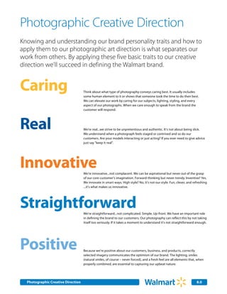 Photographic Creative Direction
Knowing and understanding our brand personality traits and how to
apply them to our photographic art direction is what separates our
work from others. By applying these five basic traits to our creative
direction we'll succeed in defining the Walmart brand.


Caring                              Think about what type of photography conveys caring best. It usually includes
                                    some human element to it or shows that someone took the time to do their best.
                                    We can elevate our work by caring for our subjects, lighting, styling, and every
                                    aspect of our photographs. When we care enough to speak from the brand the
                                    customer will respond.




Real                                We’re real...we strive to be unpretentious and authentic. It's not about being slick.
                                    We understand when a photograph feels staged or contrived and so do our
                                    customers. Are your models interacting or just acting? If you ever need to give advice
                                    just say "keep it real".




Innovative                          We’re innovative...not complacent. We can be aspirational but never out of the grasp
                                    of our core customer's imagination. Forward-thinking but never trendy. Inventive? Yes.
                                    We innovate in smart ways. High style? No, it's not our style. Fun, clever, and refreshing
                                    ...it's what makes us innovative.




Straightforward                     We’re straightforward...not complicated. Simple. Up-front. We have an important role
                                    in defining the brand to our customers. Our photography can reflect this by not taking
                                    itself too seriously. If it takes a moment to understand it's not straightforward enough.




Positive                            Because we’re positive about our customers, business, and products, correctly
                                    selected imagery communicates the optimism of our brand. The lighting, smiles
                                    (natural smiles, of course – never forced), and a fresh feel are all elements that, when
                                    properly combined, are essential to capturing our upbeat nature.




  Photographic Creative Direction                                                                                     8.0
 