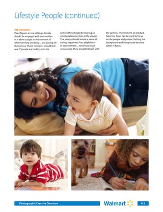 Lifestyle People (continued)
Art Direction
Place figures in real settings. People       camera they should be making an          the camera, environment, or product.
should be engaged with one another           emotional connection to the viewer.      Selective focus can be used to focus
or if alone caught in the moment of          The person should emote a sense of       on the people and product letting the
whatever they are doing ... not posing for   caring, happiness, fun, playfulness      background and foreground become
the camera. These moments should feel        or contentment ... never too much        softer in focus.
real. If people are looking into the         seriousness. They should interact with




    Photographic Creative Direction
    Internal Corporate Communications                                                                                  8.2
                                                                                                                       2.0
 