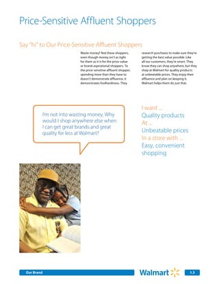 Price-Sensitive Affluent Shoppers

Say “hi” to Our Price-Sensitive Affluent Shoppers
                              Waste money? Not these shoppers,        research purchases to make sure they’re
                              even though money isn’t as tight        getting the best value possible. Like
                              for them as it is for the price-value   all our customers, they’re smart. They
                              or brand-aspirational shoppers. To      know they can shop anywhere, but they
                              the price-sensitive affluent shopper,   shop at Walmart for quality products
                              spending more than they have to         at unbeatable prices. They enjoy their
                              doesn’t demonstrate affluence, it       affluence and plan on keeping it.
                              demonstrates foolhardiness. They        Walmart helps them do just that.




                                                                      I want ...
              I’m not into wasting money. Why                         Quality products
              would I shop anywhere else when                         At ...
              I can get great brands and great
              quality for less at Walmart?                            Unbeatable prices
                                                                      In a store with ...
                                                                      Easy, convenient
                                                                      shopping




  Our Brand                                                                                             1.3
 