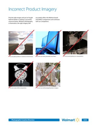 Incorrect Product Imagery
Pick the right images and you’ve fought            accurately reflect the Walmart brand
half the battle in creating a successful           and deflect comparisons and confusion
communication. Whether photography                 with our competitors.
or illustration, the right imagery will




  Do not place products in abstract environments     Do not use overly saturated color filters   Do not overly abstract or crop products




  Do not create cliché compositions                  Do not use overly propped product imagery




    Photographic Creative Direction
    Internal Corporate Communications                                                                                                      8.10
                                                                                                                                           2.0
 