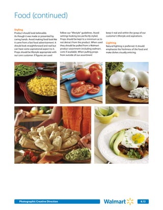 Food (continued)
Styling
Product should look believable.              follow our "lifestyle" guidelines. Avoid   keep it real and within the grasp of our
As though it was made or presented by        settings looking too perfectly styled.     customer's lifestyle and aspirations.
caring hands. Avoid making food look like    Props should be kept to a minimum as to
it came from a fast food advertisement. It   not detract from the product. When used    Lighting
should look straightforward and real but     they should be pulled from a Walmart       Natural lighting is preferred. It should
can have some aspirational aspect to it.     product assortment (including walmart.     emphasize the freshness of the food and
Props should be lifestyle appropriate with   com) if available. When pulling props      make dishes visually enticing.
our core customer. If figures are used       from outside of our assortment




    Photographic Creative Direction
    Internal Corporate Communications                                                                                     8.13
                                                                                                                          2.0
 