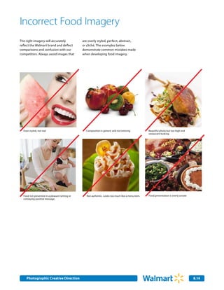Incorrect Food Imagery
The right imagery will accurately               are overly styled, perfect, abstract,
reflect the Walmart brand and deflect           or cliché. The examples below
comparisons and confusion with our              demonstrate common mistakes made
competitors. Always avoid images that           when developing food imagery.




  Over-styled, not real                           Composition is generic and not enticing            Beautiful photo but too high end
                                                                                                     restaurant looking.




  Food not presented in a pleasant setting or      Not authentic. Looks too much like a menu item.   Food presentation is overly ornate
  conveying positive message




    Photographic Creative Direction
    Internal Corporate Communications                                                                                                     8.14
                                                                                                                                          2.0
 