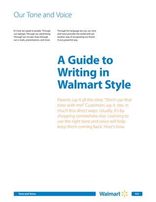 Our Tone and Voice
It’s how we speak to people. Through    Through the language we use, our tone
our signage. Through our advertising.   and voice provides the world with yet
Through our circular. Even through      another way of recognizing our brand.
our e-mails, presentations, and more.   A very powerful way.




                                        A Guide to
                                        Writing in
                                        Walmart Style
                                        Parents say it all the time: “Don’t use that
                                        tone with me!” Customers say it, too, in
                                        much less direct ways. Usually, it’s by
                                        shopping somewhere else. Learning to
                                        use the right tone and voice will help
                                        keep them coming back. Here’s how.




    Tone and Voice                                                                     9.0
 