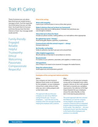 Trait #1: Caring
Think of someone you care about.         How to be caring:
Now think how you would convey a
message to them. You’d be respectful.    Write with empathy       	
                                         Look at your communication in terms of the other person.
You’d think about how you can help
them. You’d want them to trust you       Make it obvious that we’ve done our homework
and know that you have their best        Always know what you’re talking about. It breeds trust and shows you
interests at heart. Your message would   care enough to research.
exude warmth.
                                         Show that we’re there for them
                                         Include our phone number, mailing address, or e-mail address when appropriate.

Family-friendly                          Be upbeat but never “cheeky”
                                         Avoid being glib, flippant, apathetic, or pretentious.
Engaged                                  Communicate with the utmost respect — always
Reliable                                 Everyone deserves it.

                                         Be friendly, not familiar
Helpful                                  Smile at customers, but don’t put your arms around them.

Trustworthy                              Offer helpful suggestions
                                         We all need tips on how best to use products or services.
Ethical
                                         Be passionate
Welcoming                                If it matters to our customers, associates, and suppliers, it matters to you.

Passionate                               Ask questions
                                         Even if they’re not meant to be answered. It engages the reader/listener.
Compassionate                            Keep the volume down
Respectful                               Avoid uppercase and exclamation points!!!!



                                         Examples of the caring trait: before and after
                                         Before:                                        After:
                                         Your company can save money at                 At Walmart, we can save your company
                                         Walmart Vision center on A2 eyewear            money with an integrated vision-safety
                                         for the workplace. Let your employees          program. And we can do it with eyewear
                                         choose from a wide variety of styles           that meets or exceeds your workplace
                                         when you start a safety program with           requirements. Our selection of A2 High
                                         us that meets code.                            Impact Eyewear lets your employees
                                                                                        choose the styles they like, so they
                                         This approach tells you that your              don’t mind wearing eye protection.
                                         company can save versus Walmart
                                         saving money for you. “Let your                The active approach tells the customer
                                         employees …” puts the onus on the              that Walmart can save her company
                                         employer when the message should be            money (helpful, caring about the
                                         helping the employer with a solution.          customer’s finances) with an integrated
                                                                                        program (demonstrating attentiveness
                                                                                        to her needs). “Our selection … lets your
                                                                                        employees choose” puts the choosing
                                                                                        in the hands of the employees and
                                                                                        positions it as a benefit.




    Tone and Voice                                                                                                         9.2
 