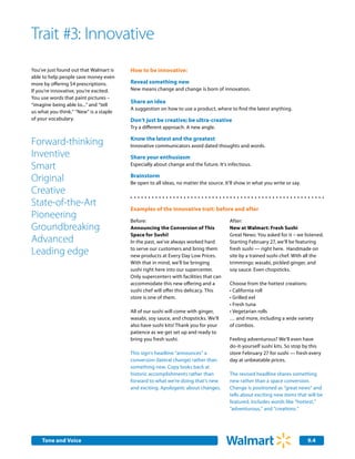 Trait #3: Innovative
You’ve just found out that Walmart is   How to be innovative:
able to help people save money even
more by offering $4 prescriptions.      Reveal something new
If you’re innovative, you’re excited.   New means change and change is born of innovation.
You use words that paint pictures –
                                        Share an idea
“imagine being able to...” and “tell
                                        A suggestion on how to use a product, where to find the latest anything.
us what you think.” “New” is a staple
of your vocabulary.                     Don’t just be creative; be ultra-creative
                                        Try a different approach. A new angle.

                                        Know the latest and the greatest
Forward-thinking                        Innovative communicators avoid dated thoughts and words.
Inventive                               Share your enthusiasm
Smart                                   Especially about change and the future. It’s infectious.

Original                                Brainstorm
                                        Be open to all ideas, no matter the source. It'll show in what you write or say.
Creative
State-of-the-Art
                                        Examples of the innovative trait: before and after
Pioneering                              Before:                                       After:
Groundbreaking                          Announcing the Conversion of This             New at Walmart: Fresh Sushi
                                        Space for Sushi!                              Great News: You asked for it – we listened.
Advanced                                In the past, we’ve always worked hard         Starting February 27, we’ll be featuring

Leading edge                            to serve our customers and bring them
                                        new products at Every Day Low Prices.
                                                                                      fresh sushi — right here. Handmade on
                                                                                      site by a trained sushi chef. With all the
                                        With that in mind, we’ll be bringing          trimmings: wasabi, pickled ginger, and
                                        sushi right here into our supercenter.        soy sauce. Even chopsticks.
                                        Only supercenters with facilities that can
                                        accommodate this new offering and a           Choose from the hottest creations:
                                        sushi chef will offer this delicacy. This     • California roll
                                        store is one of them.                         • Grilled eel
                                                                                      • Fresh tuna
                                        All of our sushi will come with ginger,       • Vegetarian rolls
                                        wasabi, soy sauce, and chopsticks. We’ll      … and more, including a wide variety
                                        also have sushi kits! Thank you for your      of combos.
                                        patience as we get set up and ready to
                                        bring you fresh sushi.                        Feeling adventurous? We’ll even have
                                                                                      do-it-yourself sushi kits. So stop by this
                                        This sign's headline “announces” a            store February 27 for sushi — fresh every
                                        conversion (lateral change) rather than       day at unbeatable prices.
                                        something new. Copy looks back at
                                        historic accomplishments rather than          The revised headline shares something
                                        forward to what we’re doing that’s new        new rather than a space conversion.
                                        and exciting. Apologetic about changes.       Change is positioned as “great news” and
                                                                                      tells about exciting new items that will be
                                                                                      featured. Includes words like “hottest,”
                                                                                      “adventurous,” and “creations.”




    Tone and Voice                                                                                                         9.4
 