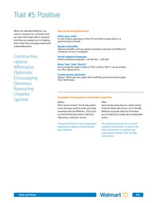 Trait #5: Positive
When we talk about Walmart, we          How to be straightforward:
want to reassure our customers that
we share their hope. We’re someone      Show your smile
                                        It’s the written expression of the 10-Foot Rule to write when in a
that they can always turn to, helping
                                        positive frame of mind.
them meet their everyday needs with
unbeatable prices.                      Speak to benefits
                                        Speak to benefits, and you speak to positive outcomes and effects of
                                        a product, service, or program.

Constructive                            Avoid negative language.
                                        Embrace positive language. Just like this. ‘nuff said.
Upbeat                                  More “dos” than “don’ts”
Affirmative                             Do try to tip the scales in favor of “dos” and if a “don’t” can be written
                                        as a “do”, please do so.
Optimistic                              Communicate optimism.
Encouraging                             Always. When you see a glass that’s half full, you’ll never have a glass
                                        that’s half empty.
Generous
Reassuring
Cheerful
                                        Examples of the positive trait: before and after
Spirited                                Before:                                        After:
                                        Don’t waste money! You’ll only spend           Save money every day on a wide variety
                                        more than you need to when you shop            of all the latest electronics. Let a friendly
                                        anywhere else but Walmart. Don’t put           Walmart associate help you find what
                                        up with limited electronics selection,         you’re looking for today, all at unbeatable
                                        high prices, and poor service.                 prices.

                                        This puts the focus on our competition,        This approach puts the focus on the
                                        speaking in negatives: waste, limited,         customer and benefits. It couches the
                                        poor selection.                                same information in a upbeat way,
                                                                                       using positive signals: save, friendly,
                                                                                       wide variety.




    Internal Corporate Communications
    Tone and Voice                                                                                                          9.6
 