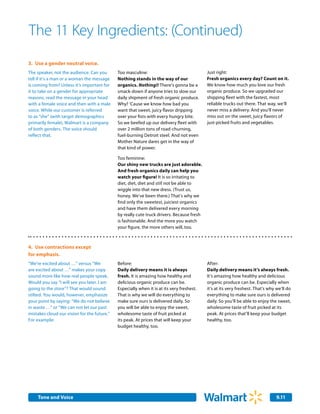The 11 Key Ingredients: (Continued)
3.	 Use a gender neutral voice.
The speaker, not the audience. Can you       Too masculine:                                Just right:
tell if it’s a man or a woman the message    Nothing stands in the way of our              Fresh organics every day? Count on it.
is coming from? Unless it’s important for    organics. Nothing!! There’s gonna be a        We know how much you love our fresh
it to take on a gender for appropriate       smack-down if anyone tries to slow our        organic produce. So we upgraded our
reasons, read the message in your head       daily shipment of fresh organic produce.      shipping fleet with the fastest, most
with a female voice and then with a male     Why? ‘Cause we know how bad you               reliable trucks out there. That way, we’ll
voice. While our customer is referred        want that sweet, juicy flavor dripping        never miss a delivery. And you’ll never
to as “she” (with target demographics        over your fists with every hungry bite.       miss out on the sweet, juicy flavors of
primarily female), Walmart is a company      So we beefed up our delivery fleet with       just-picked fruits and vegetables.
of both genders. The voice should            over 2 million tons of road-churning,
reflect that.                                fuel-burning Detroit steel. And not even
                                             Mother Nature dares get in the way of
                                             that kind of power.

                                             Too feminine:
                                             Our shiny new trucks are just adorable.
                                             And fresh organics daily can help you
                                             watch your figure! It is so irritating to
                                             diet, diet, diet and still not be able to
                                             wiggle into that new dress. (Trust us,
                                             honey. We’ve been there.) That’s why we
                                             find only the sweetest, juiciest organics
                                             and have them delivered every morning
                                             by really cute truck drivers. Because fresh
                                             is fashionable. And the more you watch
                                             your figure, the more others will, too.



4.	 Use contractions except
for emphasis.
“We’re excited about …” versus “We           Before:                                       After:
are excited about …” makes your copy         Daily delivery means it is always             Daily delivery means it’s always fresh.
sound more like how real people speak.       fresh. It is amazing how healthy and          It’s amazing how healthy and delicious
Would you say “I will see you later. I am    delicious organic produce can be.             organic produce can be. Especially when
going to the store”? That would sound        Especially when it is at its very freshest.   it’s at its very freshest. That’s why we’ll do
stilted. You would, however, emphasize       That is why we will do everything to          everything to make sure ours is delivered
your point by saying: “We do not believe     make sure ours is delivered daily. So         daily. So you’ll be able to enjoy the sweet,
in waste …” or “We can not let our past      you will be able to enjoy the sweet,          wholesome taste of fruit picked at its
mistakes cloud our vision for the future.”   wholesome taste of fruit picked at            peak. At prices that’ll keep your budget
For example:                                 its peak. At prices that will keep your       healthy, too.
                                             budget healthy, too.




     Tone and Voice                                                                                                              9.11
 