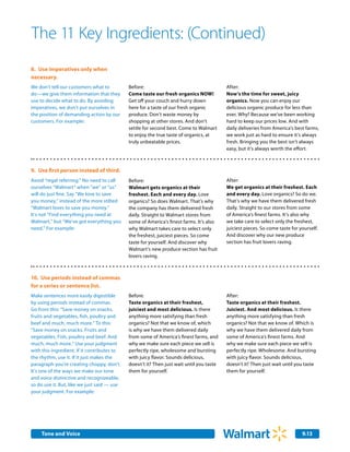 The 11 Key Ingredients: (Continued)
8.	 Use imperatives only when
necessary.
We don’t tell our customers what to          Before:                                      After:
do—we give them information that they        Come taste our fresh organics NOW!           Now’s the time for sweet, juicy
use to decide what to do. By avoiding        Get off your couch and hurry down            organics. Now you can enjoy our
imperatives, we don’t put ourselves in       here for a taste of our fresh organic        delicious organic produce for less than
the position of demanding action by our      produce. Don’t waste money by                ever. Why? Because we’ve been working
customers. For example:                      shopping at other stores. And don’t          hard to keep our prices low. And with
                                             settle for second best. Come to Walmart      daily deliveries from America’s best farms,
                                             to enjoy the true taste of organics, at      we work just as hard to ensure it’s always
                                             truly unbeatable prices.                     fresh. Bringing you the best isn’t always
                                                                                          easy, but it’s always worth the effort.



9.	 Use first person instead of third.
Avoid “regal referring.” No need to call     Before:                                      After:
ourselves “Walmart” when “we” or “us”        Walmart gets organics at their               We get organics at their freshest. Each
will do just fine. Say “We love to save      freshest. Each and every day. Love           and every day. Love organics? So do we.
you money,” instead of the more stilted      organics? So does Walmart. That’s why        That’s why we have them delivered fresh
“Walmart loves to save you money.”           the company has them delivered fresh         daily. Straight to our stores from some
It’s not “Find everything you need at        daily. Straight to Walmart stores from       of America’s finest farms. It’s also why
Walmart,” but “We’ve got everything you      some of America’s finest farms. It’s also    we take care to select only the freshest,
need.” For example:                          why Walmart takes care to select only        juiciest pieces. So come taste for yourself.
                                             the freshest, juiciest pieces. So come       And discover why our new produce
                                             taste for yourself. And discover why         section has fruit lovers raving.
                                             Walmart’s new produce section has fruit
                                             lovers raving.



10. Use periods instead of commas
for a series or sentence list.
Make sentences more easily digestible        Before:                                      After:
by using periods instead of commas.          Taste organics at their freshest,            Taste organics at their freshest.
Go from this: “Save money on snacks,         juiciest and most delicious. Is there        Juiciest. And most delicious. Is there
fruits and vegetables, fish, poultry and     anything more satisfying than fresh          anything more satisfying than fresh
beef and much, much more.” To this:          organics? Not that we know of, which         organics? Not that we know of. Which is
“Save money on snacks. Fruits and            is why we have them delivered daily          why we have them delivered daily from
vegetables. Fish, poultry and beef. And      from some of America’s finest farms, and     some of America’s finest farms. And
much, much more.” Use your judgment          why we make sure each piece we sell is       why we make sure each piece we sell is
with this ingredient. If it contributes to   perfectly ripe, wholesome and bursting       perfectly ripe. Wholesome. And bursting
the rhythm, use it. If it just makes the     with juicy flavor. Sounds delicious,         with juicy flavor. Sounds delicious,
paragraph you’re creating choppy, don’t.     doesn’t it? Then just wait until you taste   doesn’t it? Then just wait until you taste
It’s one of the ways we make our tone        them for yourself.                           them for yourself.
and voice distinctive and recognizeable,
so do use it. But, like we just said — use
your judgment. For example:




    Tone and Voice                                                                                                            9.13
 
