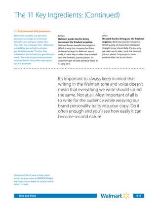 The 11 Key Ingredients: (Continued)
11.	 Get personal with pronouns.
Whenever possible, use personal            Before:                                        After:
pronouns to bridge a connection            Walmart works hard to bring                    We work hard to bring you the freshest
between you and your reader. Our.          customers the freshest organics.               organics. We know you love organics.
Your. We. You. Compare this: “Walmart’s    Walmart knows people love organics.            Which is why we have them delivered
unbeatable prices help customers           Which is why the company has them              straight to our stores daily. It’s also why
get what they need.” To this: “Our         delivered straight to Walmart stores           we take care to select only the freshest,
unbeatable prices help you get what you    daily. It’s also why it takes care to select   juiciest pieces. So you get to taste
need.” Not only do personal pronouns       only the freshest, juiciest pieces. So         produce that’s at its very best.
resonate better; they often save space,    customers get to taste produce that’s at
too. For example:                          its very best.




                                           It’s important to always keep in mind that
                                           writing in the Walmart tone and voice doesn’t
                                           mean that everything we write should sound
                                           the same. Not at all. Most important of all is
                                           to write for the audience while weaving our
                                           brand personality traits into your copy. Do it
                                           often enough and you’ll see how easily it can
                                           become second nature.




Questions? We’re here to help. Send
what’s on your mind to BRANDCEN86@
wal-mart.com or leave us a voice mail at
(479) 277-7859.



    Tone and Voice                                                                                                           9.14
 