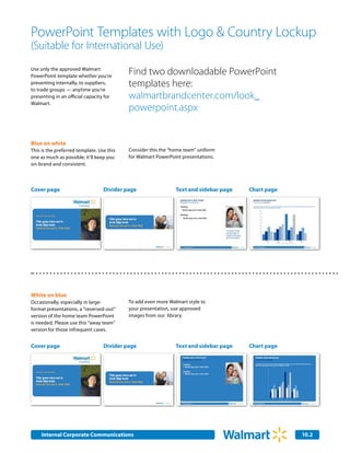 PowerPoint Templates with Logo & Country Lockup
(Suitable for International Use)
Use only the approved Walmart
PowerPoint template whether you’re
                                           Find two downloadable PowerPoint
presenting internally, to suppliers,
to trade groups — anytime you’re
                                           templates here:
presenting in an official capacity for     walmartbrandcenter.com/look_
Walmart.
                                           powerpoint.aspx


Blue on white
This is the preferred template. Use this   Consider this the “home team” uniform
one as much as possible; it’ll keep you    for Walmart PowerPoint presentations.
on-brand and consistent.



Cover page                        Divider page                 Text and sidebar page   Chart page




White on blue
Occasionally, especially in large-         To add even more Walmart style to
format presentations, a “reversed-out”     your presentation, use approved
version of the home team PowerPoint        images from our library.
is needed. Please use this “away team”
version for those infrequent cases.


Cover page                        Divider page                 Text and sidebar page   Chart page




     Internal Corporate Communications                                                              10.2
                                                                                                     2.0
 