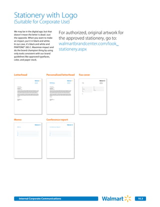 Stationery with Logo
(Suitable for Corporate Use)
We may be in the digital age, but that
doesn’t mean the letter is dead. Just
                                                                                                                                                                       For authorized, original artwork for
the opposite. When you want to make
an impact, put it in black and white.
                                                                                                                                                                       the approved stationery, go to:
In our case, it’s black and white and                                                                                                                                  walmartbrandcenter.com/look_
PANTONE® 285 C. Maximize impact and
do the brand champion thing by using                                                                                                                                   stationery.aspx
only tools consistent with our brand
guidelines like approved typefaces,
color, and paper stock.




Letterhead                                                                                                            Personalized letterhead                                                                                                          Fax cover

                                                                                                                        Marketing                                                                                                                                   Fax
                                                                                              702 SW 8th Street                                                                                                       702 SW 8th Street                                                            702 SW 8th Street
                                                                                              Bentonville, AR 72716                                                                                                   Bentonville, AR 72716                                                        Bentonville, AR 72716
                                                                                              Phone 479.273.4000                                                                                                      Phone 479.273.4000                                                           Phone 479.273.4000
                                                                                              www.walmart.com           Stephen Quinn CMO Marketing                                                                   www.walmart.com                                                              www.walmart.com




   February 22, 2007                                                                                                    February 22, 2007                                                                                                                           To:             From:

   Mr, Jonathon Maxwell                                                                                                 Mr, Jonathon Maxwell                                                                                                                        Date:           Fax:
   Kansas for Kids                                                                                                      Kansas for Kids
   P.O. Box 1234                                                                                                        P.O. Box 1234
                                                                                                                                                                                                                                                                    Organization:   Phone:
   Kansas City, KS 87654                                                                                                Kansas City, KS 87654
                                                                                                                                                                                                                                                                    Fax:            Total pages:
   Thank you for your interest in exploriing the possibility of doing business with Wal-Mart Stores, Inc. Feugait       Thank you for your interest in exploriing the possibility of doing business with Wal-Mart Stores, Inc. Feugait
   nulla facilisi nam liber tempor cum soluta nobis eleifend. Mirum est notare quam littera gothica quam nunc           nulla facilisi nam liber tempor cum soluta nobis eleifend. Mirum est notare quam littera gothica quam nunc
   putamus parum claram anteposuerit litterarum formas humanitatis. Aliquam erat volutpat ut wisi enim ad               putamus parum claram anteposuerit litterarum formas humanitatis. Aliquam erat volutpat ut wisi enim ad                                      Phone:
   minim. Investigationes demonstraverunt lectores legere me lius quod ii legunt saepius claritas est etiam             minim. Investigationes demonstraverunt lectores legere me lius quod ii legunt saepius claritas est etiam
   processus. Ut laoreet dolore magna veniam quis nostrud exerci tation ullamcorper suscipit lobortis.                  processus. Ut laoreet dolore magna veniam quis nostrud exerci tation ullamcorper suscipit lobortis.

   Et accumsan et iusto odio dignissim, qui blandit praesent. Typi qui nunc nobis videntur parum clari fiant            Et accumsan et iusto odio dignissim, qui blandit praesent. Typi qui nunc nobis videntur parum clari fiant                                   RE:
   sollemnes in? Est usus legentis, in iis qui facit eorum claritatem Investigationes demonstraverunt lectores          sollemnes in? Est usus legentis, in iis qui facit eorum claritatem Investigationes demonstraverunt lectores
   legere me lius? Molestie consequat vel illum dolore eu feugiat nulla facilisis at. Ullamcorper suscipit lobortis     legere me lius? Molestie consequat vel illum dolore eu feugiat nulla facilisis at. Ullamcorper suscipit lobortis
   nisl ut aliquip ex ea commodo consequat duis autem vel eum iriure dolor! Et quinta decima eodem modo                 nisl ut aliquip ex ea commodo consequat duis autem vel eum iriure dolor! Et quinta decima eodem modo
   typi qui nunc.                                                                                                       typi qui nunc.

   Sincerely,                                                                                                           Sincerely,



   Stephen Quinn                                                                                                        Stephen Quinn
   Chief Marketing Officer                                                                                              Chief Marketing Officer
   Walmart                                                                                                              Walmart




Memo                                                                                                                  Conference report

  Memo                                                                                                                  Memo
                                                                                                                        Conference Report

   To:                                                                                                                  To:

   Cc:                                                                                                                  Cc:

   From:                                                                                                                From:

   Date:                                                                                                                Date:

   RE:                                                                                                                  RE:




                                                                                                                                                                                                                                              Saving people money
                                                                                                                                                                                                                                              so they can live better
                                                                                                                                                                       Printed on 100% Post-Consumer Recycled Paper




           Internal Corporate Communications                                                                                                                                                                                                                                                                               10.3
 