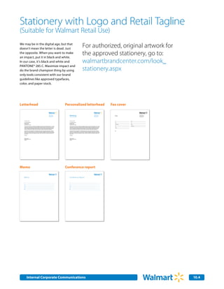 Stationery with Logo and Retail Tagline
(Suitable for Walmart Retail Use)
We may be in the digital age, but that
doesn’t mean the letter is dead. Just
                                                                                                                                                                       For authorized, original artwork for
the opposite. When you want to make
an impact, put it in black and white.
                                                                                                                                                                       the approved stationery, go to:
In our case, it’s black and white and                                                                                                                                  walmartbrandcenter.com/look_
PANTONE® 285 C. Maximize impact and
do the brand champion thing by using                                                                                                                                   stationery.aspx
only tools consistent with our brand
guidelines like approved typefaces,
color, and paper stock.




Letterhead                                                                                                            Personalized letterhead                                                                                              Fax cover

                                                                                                                        Marketing                                                                                                            Fax
                                                                                              702 SW 8th Street                                                                                                    702 SW 8th Street                                        702 SW 8th Street
                                                                                              Bentonville, AR 72716                                                                                                Bentonville, AR 72716                                    Bentonville, AR 72716
                                                                                              Phone 479.273.4000                                                                                                   Phone 479.273.4000                                       Phone 479.273.4000
                                                                                              www.walmart.com           Stephen Quinn CMO Marketing                                                                www.walmart.com                                          www.walmart.com




   February 22, 2007                                                                                                    February 22, 2007                                                                                                    To:             From:

   Mr, Jonathon Maxwell                                                                                                 Mr, Jonathon Maxwell                                                                                                 Date:           Fax:
   Kansas for Kids                                                                                                      Kansas for Kids
   P.O. Box 1234                                                                                                        P.O. Box 1234
                                                                                                                                                                                                                                             Organization:   Phone:
   Kansas City, KS 87654                                                                                                Kansas City, KS 87654
                                                                                                                                                                                                                                             Fax:            Total pages:
   Thank you for your interest in exploriing the possibility of doing business with Wal-Mart Stores, Inc. Feugait       Thank you for your interest in exploriing the possibility of doing business with Wal-Mart Stores, Inc. Feugait
   nulla facilisi nam liber tempor cum soluta nobis eleifend. Mirum est notare quam littera gothica quam nunc           nulla facilisi nam liber tempor cum soluta nobis eleifend. Mirum est notare quam littera gothica quam nunc
   putamus parum claram anteposuerit litterarum formas humanitatis. Aliquam erat volutpat ut wisi enim ad               putamus parum claram anteposuerit litterarum formas humanitatis. Aliquam erat volutpat ut wisi enim ad               Phone:
   minim. Investigationes demonstraverunt lectores legere me lius quod ii legunt saepius claritas est etiam             minim. Investigationes demonstraverunt lectores legere me lius quod ii legunt saepius claritas est etiam
   processus. Ut laoreet dolore magna veniam quis nostrud exerci tation ullamcorper suscipit lobortis.                  processus. Ut laoreet dolore magna veniam quis nostrud exerci tation ullamcorper suscipit lobortis.

   Et accumsan et iusto odio dignissim, qui blandit praesent. Typi qui nunc nobis videntur parum clari fiant            Et accumsan et iusto odio dignissim, qui blandit praesent. Typi qui nunc nobis videntur parum clari fiant            RE:
   sollemnes in? Est usus legentis, in iis qui facit eorum claritatem Investigationes demonstraverunt lectores          sollemnes in? Est usus legentis, in iis qui facit eorum claritatem Investigationes demonstraverunt lectores
   legere me lius? Molestie consequat vel illum dolore eu feugiat nulla facilisis at. Ullamcorper suscipit lobortis     legere me lius? Molestie consequat vel illum dolore eu feugiat nulla facilisis at. Ullamcorper suscipit lobortis
   nisl ut aliquip ex ea commodo consequat duis autem vel eum iriure dolor! Et quinta decima eodem modo                 nisl ut aliquip ex ea commodo consequat duis autem vel eum iriure dolor! Et quinta decima eodem modo
   typi qui nunc.                                                                                                       typi qui nunc.

   Sincerely,                                                                                                           Sincerely,



   Stephen Quinn                                                                                                        Stephen Quinn
   Chief Marketing Officer                                                                                              Chief Marketing Officer
   Walmart                                                                                                              Walmart




Memo                                                                                                                  Conference report

  Memo                                                                                                                  Memo
                                                                                                                        Conference Report

   To:                                                                                                                  To:

   Cc:                                                                                                                  Cc:

   From:                                                                                                                From:

   Date:                                                                                                                Date:

   RE:                                                                                                                  RE:




           Internal Corporate Communications                                                                                                                                                                                                                                                        10.4
                                                                                                                                                                                                                                                                                                    2.0
 
