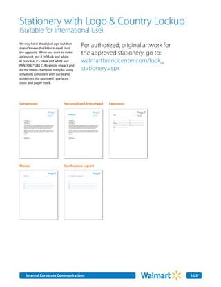 Stationery with Logo & Country Lockup
(Suitable for International Use)
We may be in the digital age, but that
doesn’t mean the letter is dead. Just
                                                                                                                                                                       For authorized, original artwork for
the opposite. When you want to make
an impact, put it in black and white.
                                                                                                                                                                       the approved stationery, go to:
In our case, it’s black and white and                                                                                                                                  walmartbrandcenter.com/look_
PANTONE® 285 C. Maximize impact and
do the brand champion thing by using                                                                                                                                   stationery.aspx
only tools consistent with our brand
guidelines like approved typefaces,
color, and paper stock.




Letterhead                                                                                                            Personalized letterhead                                                                                              Fax cover

                                                                                                       Country                                                                                                             Country                                                  Country
                                                                                              702 SW 8th Street
                                                                                              Bentonville, AR 72716
                                                                                                                        Marketing                                                                                  702 SW 8th Street
                                                                                                                                                                                                                   Bentonville, AR 72716     Fax                            702 SW 8th Street
                                                                                                                                                                                                                                                                            Bentonville, AR 72716
                                                                                              Phone 479.273.4000        Associate Name Title                                                                       Phone 479.273.4000                                       Phone 479.273.4000
                                                                                              www.walmart.com                                                                                                      www.walmart.com                                          www.walmart.com




   February 22, 2007                                                                                                    February 22, 2007                                                                                                    To:             From:

   Mr, Jonathon Maxwell                                                                                                 Mr, Jonathon Maxwell                                                                                                 Date:           Fax:
   Kansas for Kids                                                                                                      Kansas for Kids
   P.O. Box 1234                                                                                                        P.O. Box 1234
                                                                                                                                                                                                                                             Organization:   Phone:
   Kansas City, KS 87654                                                                                                Kansas City, KS 87654
                                                                                                                                                                                                                                             Fax:            Total pages:
   Thank you for your interest in exploriing the possibility of doing business with Wal-Mart Stores, Inc. Feugait       Thank you for your interest in exploriing the possibility of doing business with Wal-Mart Stores, Inc. Feugait
   nulla facilisi nam liber tempor cum soluta nobis eleifend. Mirum est notare quam littera gothica quam nunc           nulla facilisi nam liber tempor cum soluta nobis eleifend. Mirum est notare quam littera gothica quam nunc
   putamus parum claram anteposuerit litterarum formas humanitatis. Aliquam erat volutpat ut wisi enim ad               putamus parum claram anteposuerit litterarum formas humanitatis. Aliquam erat volutpat ut wisi enim ad               Phone:
   minim. Investigationes demonstraverunt lectores legere me lius quod ii legunt saepius claritas est etiam             minim. Investigationes demonstraverunt lectores legere me lius quod ii legunt saepius claritas est etiam
   processus. Ut laoreet dolore magna veniam quis nostrud exerci tation ullamcorper suscipit lobortis.                  processus. Ut laoreet dolore magna veniam quis nostrud exerci tation ullamcorper suscipit lobortis.

   Et accumsan et iusto odio dignissim, qui blandit praesent. Typi qui nunc nobis videntur parum clari fiant            Et accumsan et iusto odio dignissim, qui blandit praesent. Typi qui nunc nobis videntur parum clari fiant            RE:
   sollemnes in? Est usus legentis, in iis qui facit eorum claritatem Investigationes demonstraverunt lectores          sollemnes in? Est usus legentis, in iis qui facit eorum claritatem Investigationes demonstraverunt lectores
   legere me lius? Molestie consequat vel illum dolore eu feugiat nulla facilisis at. Ullamcorper suscipit lobortis     legere me lius? Molestie consequat vel illum dolore eu feugiat nulla facilisis at. Ullamcorper suscipit lobortis
   nisl ut aliquip ex ea commodo consequat duis autem vel eum iriure dolor! Et quinta decima eodem modo                 nisl ut aliquip ex ea commodo consequat duis autem vel eum iriure dolor! Et quinta decima eodem modo
   typi qui nunc.                                                                                                       typi qui nunc.

   Sincerely,                                                                                                           Sincerely,



   Stephen Quinn                                                                                                        Stephen Quinn
   Chief Marketing Officer                                                                                              Chief Marketing Officer
   Walmart                                                                                                              Walmart




Memo                                                                                                                  Conference report

                                                                                                       Country                                                                                                             Country
  Memo                                                                                                                  Memo
                                                                                                                        Conference Report

   To:                                                                                                                  To:

   Cc:                                                                                                                  Cc:

   From:                                                                                                                From:

   Date:                                                                                                                Date:

   RE:                                                                                                                  RE:




           Internal Corporate Communications                                                                                                                                                                                                                                                        10.5
                                                                                                                                                                                                                                                                                                    2.0
 