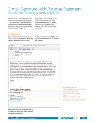 E-mail Signature with Purpose Statement
(Suitable for Corporate & International Use)
When writing on behalf of Walmart, it's           Professional e-mail programs let you
important to maintain professionalism             create a signature that lives in the
— and that means using an approved,               footer of every message. To find out
brand-consistent e-mail signature with            how to set up a signature in your
all the right sign-off information. It's the      program, check your user manual or
brand champion thing to do.                       online help.



E-mail signature
Follow the formatted sample below to              mailstop number (extended ZIP code)
create a signature that reflects Walmart’s        in your contact information for prompt
identity. Remember to include your                mail delivery.




     From:    Jane Doe
   Subject:   Introduction to the Walmart brand
     Date:    February 16, 2007 9:44:51 PM EST
        To:   John Doe


   Hi John,

   Lorem ipsum dolor sit amet, consetetur sadipscing elitr, sed diam nonumy
   eirmod tempor invidunt ut labore et dolore magna aliquyam erat, sed diam
   voluptua. At vero eos et accusam et justo duo dolores et ea rebum. Stet clita
   kasd gubergren, no sea takimata sanctus est Lorem ipsum dolor sit amet. Lorem
   ipsum dolor sit amet, consetetur sadipscing elitr, sed diam nonumy eirmod
   tempor invidunt ut labore et dolore magna aliquyam erat, sed diam voluptua. At
   vero eos et accusam et justo duo dolores et ea rebum. Stet clita kasd gubergren,
   no sea takimata sanctus est Lorem ipsum dolor sit amet. Lorem ipsum dolor sit
   amet, consetetur sadipscing elitr, sed diam nonumy eirmod tempor invidunt ut
   labore et dolore magna aliquyam erat, sed diam voluptua. At vero eos et
   accusam et justo duo dolores et ea rebum.

   Thanks,
   Jane



                                                                                           Font: Arial, Size: 10pt
   Jane Doe Senior Manager Marketing                                                       Style: bold, Color: R: 26, G: 117, B: 207
   Phone 479.587.2548 Fax 479.587.2548                                                     Style: bold, Color: black
   jane.doe@wal-mart.com
                                                                                           Style: regular, Color: black
   Walmart                                                                                 Space
   702 Southwest 8th Street                                                                Style: regular, Color: black
   Bentonville, AR 72716-0310
   Saving people money                                                                     Style: bold, Color: R: 26, G: 117, B: 207
   so they can live better.




Open a new e-mail to see if everything is
in place and present your newly branded
signature to the world!


     Internal Corporate Communications                                                                                       10.6
 