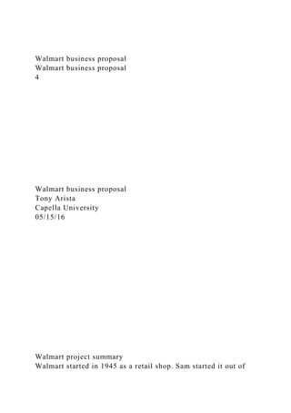 Walmart business proposal
Walmart business proposal
4
Walmart business proposal
Tony Arista
Capella University
05/15/16
Walmart project summary
Walmart started in 1945 as a retail shop. Sam started it out of
 