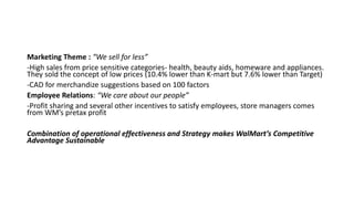 Marketing Theme : “We sell for less”
-High sales from price sensitive categories- health, beauty aids, homeware and appliances.
They sold the concept of low prices (10.4% lower than K-mart but 7.6% lower than Target)
-CAD for merchandize suggestions based on 100 factors
Employee Relations: “We care about our people”
-Profit sharing and several other incentives to satisfy employees, store managers comes
from WM’s pretax profit
Combination of operational effectiveness and Strategy makes WalMart’s Competitive
Advantage Sustainable
 