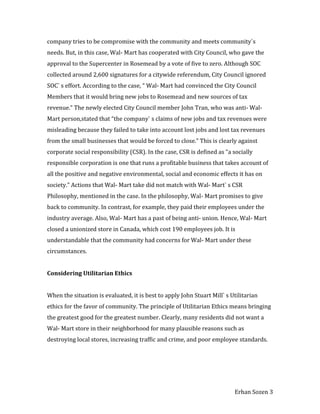 Erhan Sozen 3
company tries to be compromise with the community and meets community`s
needs. But, in this case, Wal- Mart has cooperated with City Council, who gave the
approval to the Supercenter in Rosemead by a vote of five to zero. Although SOC
collected around 2,600 signatures for a citywide referendum, City Council ignored
SOC` s effort. According to the case, “ Wal- Mart had convinced the City Council
Members that it would bring new jobs to Rosemead and new sources of tax
revenue.” The newly elected City Council member John Tran, who was anti- Wal-
Mart person,stated that “the company` s claims of new jobs and tax revenues were
misleading because they failed to take into account lost jobs and lost tax revenues
from the small businesses that would be forced to close.” This is clearly against
corporate social responsibility (CSR). In the case, CSR is defined as “a socially
responsible corporation is one that runs a profitable business that takes account of
all the positive and negative environmental, social and economic effects it has on
society.” Actions that Wal- Mart take did not match with Wal- Mart` s CSR
Philosophy, mentioned in the case. In the philosophy, Wal- Mart promises to give
back to community. In contrast, for example, they paid their employees under the
industry average. Also, Wal- Mart has a past of being anti- union. Hence, Wal- Mart
closed a unionized store in Canada, which cost 190 employees job. It is
understandable that the community had concerns for Wal- Mart under these
circumstances.
Considering Utilitarian Ethics
When the situation is evaluated, it is best to apply John Stuart Mill` s Utilitarian
ethics for the favor of community. The principle of Utilitarian Ethics means bringing
the greatest good for the greatest number. Clearly, many residents did not want a
Wal- Mart store in their neighborhood for many plausible reasons such as
destroying local stores, increasing traffic and crime, and poor employee standards.
 