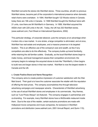 Wal-Mart converts the stores into Wal-Mart stores. Three countries, all with no previous
Wal-Mart stores, became part of the corporation's international presence when domestic
retail chains were overtaken. In 1994, Wal-Mart bought 122 Woolco stores in Canada;
today there are 196 units in Canada. In 1998 Wal-Mart bought the Wertkauf store with
21 units, now there are 94 Wal-Mart's in Germany. In 1999, Wal-Mart acquired the
ASDA chain with 229 units in the UK. Today, the UK has 252 Wal-Mart stores.
(www.walmart.com, Fact Sheet on International Operations, 2002)


This particular strategy, of corporate takeover, puts the company at an advantage when
it enters into a new market. In one stroke, a large competitor is eliminated, and at once,
Wal-Mart has real estate and employees, and a massive presence in its targeted
location. This is an effective use of the company's size and wealth, as few if any
competitors are able to do this effectively. The company builds up brand familiarity,
while retaining the old familiar outlets. Gradually, as the local Wal-Mart stores begin to
make money, and local management assess their competition environment, the
company begins to redesign the acquired stores to look like "Wal-Mart's, it then begins
to build new and larger stores in that new market. Wal-Mart is now the largest retailer in
Canada and the UK.


c. Create Positive Brand and Name Recognition
The company aims to create positive impression of customer satisfaction with the Wal-
Mart brand. Their goal is to have the customer associate the retailer with the reputation
of offering the best prices. The company accomplishes this through television
advertising campaigns and newspaper adverts. Characteristic of Wal-Mart advertising
is the use of actual Wal-Mart stores and employees in its commercials. Key themes,
such as "Low Prices Always" are featured. The company engages in partnerships and
co-branding. For example, many Wal-Mart stores have a McDonalds restaurant inside
them. Due to the size of the retailer, certain exclusive promotions are made with
Hollywood movie companies and music companies, for exclusive in Wal-Mart
promotions and distribution (www.walmart.com, 2001 Annual Report, and Quinn 115).
 