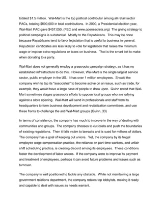 totaled $1.5 million. Wal-Mart is the top political contributor among all retail sector
PACs, totaling $600,000 in total contributions. In 2000, a Presidential election year,
Wal-Mart PAC gave $457,050. (FEC and www.opensecrets.org) The giving strategy to
political campaigns is substantial. Mostly to the Republicans. This may be done
because Republicans tend to favor legislation that is useful to business in general.
Republican candidates are less likely to vote for legislation that raises the minimum
wage or impose extra regulations or taxes on business. That is the smart bet to make
when donating to a party.

Wal-Mart does not generally employ a grassroots campaign strategy, as it has no
established infrastructure to do this. However, Wal-Mart is the single largest service
sector, public employer in the US. It has over 1 million employees. Should the
company wish to tap its "associates" to become active on an issue, such as trade, for
example, they would have a large base of people to draw upon. Quinn noted that Wal-
Mart sometimes stages grassroots efforts to oppose local groups who are rallying
against a store opening. Wal-Mart will send in professionals and staff from its
headquarters to form business development and revitalization committees, and use
these fronts to challenge the anti Wal-Mart groups (Quinn, 33)

In terms of consistency, the company has much to improve in the way of dealing with
communities and groups. The company chooses to cut costs and push the boundaries
of existing regulations. Then it falls victim to lawsuits and is sued for millions of dollars.
The company has a goal of keeping out unions. Yet, the company by its frugal
employee wage compensation practice, the reliance on part-time workers, and unfair
shift scheduling practice, is creating discord among its employees. These conditions
foster the development of labor unions. If the company were to improve its payment
and treatment of employees, perhaps it can avoid future problems and issues such as
turnover.

The company is well positioned to tackle any obstacle. While not maintaining a large
government relations department, the company retains top lobbyists, making it ready
and capable to deal with issues as needs warrant.
 