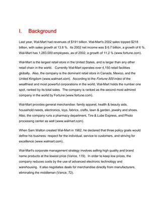 I.     Background
Last year, Wal-Mart had revenues of $191 billion. Wal-Mart's 2002 sales topped $218
billion, with sales growth at 13.8 %. Its 2002 net income was $ 6.7 billion, a growth of 6 %.
Wal-Mart has 1,283,000 employees, as of 2002; a growth of 11.2 % (www.fortune.com).

Wal-Mart is the largest retail store in the United States, and is larger than any other
retail chain in the world. Currently Wal-Mart operates over 4,150 retail facilities
globally. Also, the company is the dominant retail store in Canada, Mexico, and the
United Kingdom (www.walmart.com). According to the Fortune 500 index of the
wealthiest and most powerful corporations in the world, Wal-Mart holds the number one
spot, ranked by its total sales. The company is ranked as the second most admired
company in the world by Fortune (www.fortune.com).

Wal-Mart provides general merchandise: family apparel, health & beauty aids,
household needs, electronics, toys, fabrics, crafts, lawn & garden, jewelry and shoes.
Also, the company runs a pharmacy department, Tire & Lube Express, and Photo
processing center as well (www.walmart.com).

When Sam Walton created Wal-Mart in 1962, he declared that three policy goals would
define his business: respect for the individual, service to customers, and striving for
excellence (www.walmart.com).

Wal-Mart's corporate management strategy involves selling high quality and brand
name products at the lowest price (Vance, 119). In order to keep low prices, the
company reduces costs by the use of advanced electronic technology and
warehousing. It also negotiates deals for merchandise directly from manufacturers,
eliminating the middleman (Vance, 72).
 
