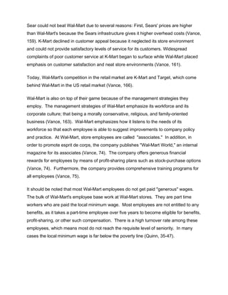 Sear could not beat Wal-Mart due to several reasons: First, Sears' prices are higher
than Wal-Mart's because the Sears infrastructure gives it higher overhead costs (Vance,
159). K-Mart declined in customer appeal because it neglected its store environment
and could not provide satisfactory levels of service for its customers. Widespread
complaints of poor customer service at K-Mart began to surface while Wal-Mart placed
emphasis on customer satisfaction and neat store environments (Vance, 161).

Today, Wal-Mart's competition in the retail market are K-Mart and Target, which come
behind Wal-Mart in the US retail market (Vance, 166).

Wal-Mart is also on top of their game because of the management strategies they
employ. The management strategies of Wal-Mart emphasize its workforce and its
corporate culture; that being a morally conservative, religious, and family-oriented
business (Vance, 163). Wal-Mart emphasizes how it listens to the needs of its
workforce so that each employee is able to suggest improvements to company policy
and practice. At Wal-Mart, store employees are called "associates." In addition, in
order to promote esprit de corps, the company publishes "Wal-Mart World," an internal
magazine for its associates (Vance, 74). The company offers generous financial
rewards for employees by means of profit-sharing plans such as stock-purchase options
(Vance, 74). Furthermore, the company provides comprehensive training programs for
all employees (Vance, 75).

It should be noted that most Wal-Mart employees do not get paid "generous" wages.
The bulk of Wal-Mart's employee base work at Wal-Mart stores. They are part time
workers who are paid the local minimum wage. Most employees are not entitled to any
benefits, as it takes a part-time employee over five years to become eligible for benefits,
profit-sharing, or other such compensation. There is a high turnover rate among these
employees, which means most do not reach the requisite level of seniority. In many
cases the local minimum wage is far below the poverty line (Quinn, 35-47).
 