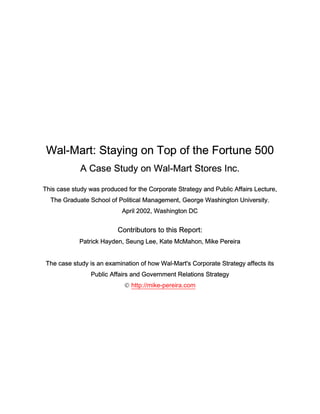 Wal-Mart: Staying on Top of the Fortune 500
             A Case Study on Wal-Mart Stores Inc.

This case study was produced for the Corporate Strategy and Public Affairs Lecture,
  The Graduate School of Political Management, George Washington University.
                            April 2002, Washington DC


                          Contributors to this Report:
            Patrick Hayden, Seung Lee, Kate McMahon, Mike Pereira


 The case study is an examination of how Wal-Mart's Corporate Strategy affects its
                 Public Affairs and Government Relations Strategy
                             http://mike-pereira.com
 