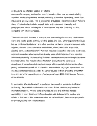 d. Branching out into New Sectors of Retailing
A successful company strategy has been to branch out into new sectors of retailing.
Wal-Mart has recently become a major pharmacy, automotive repair shop, and is now
moving into grocery sales. This is an example of success - it exemplifies Sam Walton's
vision of being the best retailer around. After a store expands physically and
geographically, it must then expand in terms of what they sell; branching out and
competing with other businesses.


The traditional retail business of Wal-Mart has been selling discount and cheap house
wares and plastic goods, clothing, sporting goods, and toys. Other departments include
but are not limited to stationary and office supplies, hardware, home improvement, paint
supplies, arts and crafts, cosmetics and toiletries, shoes, books and magazines,
greeting cards, and confectionery. Wal-Mart has also encroached into home electronics,
automotive supplies, pharmaceuticals, jewelry sales, photo finishing, travel planning,
and home gardening. More recently Wal-Mart has begun to move into the grocery store
business with its new "Neighborhood Markets." Everywhere the store has a
department, it competes with those businesses, which specialize in that sector, often
putting smaller competitors out of business. Wal-Mart can be judged by the fear it puts
into its potential competitors and by the uproar caused by them protesting a Wal-Mart
incursion, as is the case with grocers (www.walmart.com, 2000, 2001 Annual Reports,
Quinn 89-138).


In summation: Wal-Mart's growth is conducted by expanding stores physically and
territorially. Expansion is not limited to the United States, the company is now an
international retailer. When a store is in place, its goal is to dominate its local
competition in every department of merchandise sold, to become the number one
retailer in that sector. Once dominance in a sector is achieved, the company expands
by diversifying into new sectors of retail.
 