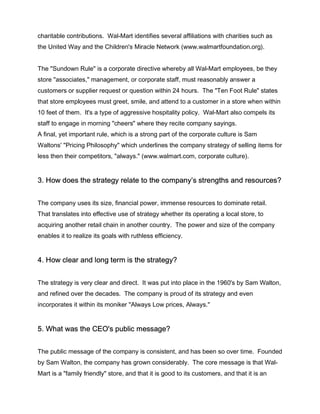 charitable contributions. Wal-Mart identifies several affiliations with charities such as
the United Way and the Children's Miracle Network (www.walmartfoundation.org).


The "Sundown Rule" is a corporate directive whereby all Wal-Mart employees, be they
store "associates," management, or corporate staff, must reasonably answer a
customers or supplier request or question within 24 hours. The "Ten Foot Rule" states
that store employees must greet, smile, and attend to a customer in a store when within
10 feet of them. It's a type of aggressive hospitality policy. Wal-Mart also compels its
staff to engage in morning "cheers" where they recite company sayings.
A final, yet important rule, which is a strong part of the corporate culture is Sam
Waltons' "Pricing Philosophy" which underlines the company strategy of selling items for
less then their competitors, "always." (www.walmart.com, corporate culture).


3. How does the strategy relate to the company’s strengths and resources?


The company uses its size, financial power, immense resources to dominate retail.
That translates into effective use of strategy whether its operating a local store, to
acquiring another retail chain in another country. The power and size of the company
enables it to realize its goals with ruthless efficiency.


4. How clear and long term is the strategy?


The strategy is very clear and direct. It was put into place in the 1960's by Sam Walton,
and refined over the decades. The company is proud of its strategy and even
incorporates it within its moniker "Always Low prices, Always."


5. What was the CEO's public message?


The public message of the company is consistent, and has been so over time. Founded
by Sam Walton, the company has grown considerably. The core message is that Wal-
Mart is a "family friendly" store, and that it is good to its customers, and that it is an
 