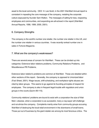asset to the local community. CEO H. Lee Scott, in the 2001 Wal-Mart Annual report is
consistent in repeating the core message of the company, restating the corporate
culture espoused by founder Sam Walton. The messages of selling for less, respecting
employees and communities, and expanding are all echoed in the report (Wal-Mart
Annual Reports, 1998, 1999, 2000, 2001).


6. Company Strengths


The company is the world's number one retailer, the number one retailer in the US, and
the number one retailer in various countries. It was recently ranked number one in
sales in Fortune Magazine.


7. What are the company's weaknesses?


There are several areas of concern for Wal-Mart. These can be divided up into
categories: Extensive labor relations problems, Community Relations Problems, and
Miscellaneous PR Problems.


Extensive labor relation's problems are common at Wal-Mart. These are detailed within
other sections of this report. Generally, the company is opposed to Unionized labor
(Fact Sheet, 2001). Wage issues, shift scheduling, and workplace rights abuses are
cited by labor groups. This seems to go against its founding principles of respect for
employees. The company is also in frequent legal trouble with regulators and union
groups in the courts (Quinn 89-115).


Community relations' problems are bound to exist with a corporation the size of Wal-
Mart. Likewise, when a corporation is as successful, many a nay-sayer will challenge
and scrutinize the company. Complaints mainly arise from community groups accusing
Wal-Mart of destroying the local retail environment in the downtowns of small towns.
Those put out of business by the giant retailer are among its most ferocious critics. The
 