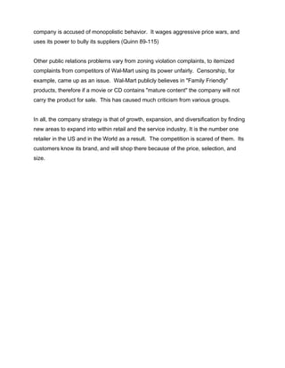 company is accused of monopolistic behavior. It wages aggressive price wars, and
uses its power to bully its suppliers (Quinn 89-115)


Other public relations problems vary from zoning violation complaints, to itemized
complaints from competitors of Wal-Mart using its power unfairly. Censorship, for
example, came up as an issue. Wal-Mart publicly believes in "Family Friendly"
products, therefore if a movie or CD contains "mature content" the company will not
carry the product for sale. This has caused much criticism from various groups.


In all, the company strategy is that of growth, expansion, and diversification by finding
new areas to expand into within retail and the service industry. It is the number one
retailer in the US and in the World as a result. The competition is scared of them. Its
customers know its brand, and will shop there because of the price, selection, and
size.
 