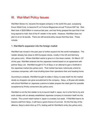 III. Wal-Mart Policy Issues
Wal-Mart Stores Inc. became the largest company in the world this year, surpassing
Exxon Mobil Corp. to become #1 on Fortune Magazines annual "Fortune 500" list. Wal-
Mart took in $220 Billion in revenue last year, and has firmly grasped the spot that it has
long aspired to hold: that of the #1 retailer in the world. However, Wal-Mart does not
plan to sit on its laurels. There are still several policy issues that they face. These
include:


1. Wal-Mart's expansion into the foreign market

Wal-Mart has moved in the past year to further expand into the world marketplace. The
retailer already has close to 400 European stores, mostly in the UK and Germany
(dir.yahoo.com). Where Wal-Mart wants to grow is in the Asian market. On March 15th
of this year, Wal-Mart entered into the Japanese market based on an agreement with
partner Seiyu Ltd. Wal-Mart bought 6.1% of Seiyu in an attempt to gain a foothold in
the Japanese market (biz.yahoo.com). That market has been notoriously unkind to
overseas companies, with most shutting down their operations their and heading home.

According to analysts, Wal-Mart bought its stake in Seiyu to ease itself into the market
slowly so shoppers can grow accustomed to the company. Seiyu, a 36-year-old retailer,
will school Wal-Mart on Japanese customs to better prepare the retail giant for possible
acceptance by finicky consumers (biz.yahoo.com).

Wal-Mart is not the first retailer to try to launch itself in Japan, but it is the first to try and
work closely with an already established Japanese company to transition itself into the
market. The current retail market in Japan is crowded, but weak. If Wal-Mart learns its
lessons well from Seiyu, it will have a good chance of survival. On the first day of the
alliance, Seiyu's stock shot up 21%, boding well for Wal-Mart's entry (biz.yahoo.com).
 