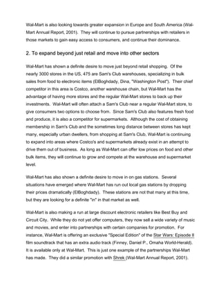 Wal-Mart is also looking towards greater expansion in Europe and South America (Wal-
Mart Annual Report, 2001). They will continue to pursue partnerships with retailers in
those markets to gain easy access to consumers, and continue their dominance.


2. To expand beyond just retail and move into other sectors

Wal-Mart has shown a definite desire to move just beyond retail shopping. Of the
nearly 3000 stores in the US, 475 are Sam's Club warehouses, specializing in bulk
sales from food to electronic items (ElBoghdady, Dina, "Washington Post"). Their chief
competitor in this area is Costco, another warehouse chain, but Wal-Mart has the
advantage of having more stores and the regular Wal-Mart stores to back up their
investments. Wal-Mart will often attach a Sam's Club near a regular Wal-Mart store, to
give consumers two options to choose from. Since Sam's Club also features fresh food
and produce, it is also a competitor for supermarkets. Although the cost of obtaining
membership in Sam's Club and the sometimes long distance between stores has kept
many, especially urban dwellers, from shopping at Sam's Club, Wal-Mart is continuing
to expand into areas where Costco's and supermarkets already exist in an attempt to
drive them out of business. As long as Wal-Mart can offer low prices on food and other
bulk items, they will continue to grow and compete at the warehouse and supermarket
level.

Wal-Mart has also shown a definite desire to move in on gas stations. Several
situations have emerged where Wal-Mart has run out local gas stations by dropping
their prices dramatically (ElBoghdady). These stations are not that many at this time,
but they are looking for a definite "in" in that market as well.

Wal-Mart is also making a run at large discount electronic retailers like Best Buy and
Circuit City. While they do not yet offer computers, they now sell a wide variety of music
and movies, and enter into partnerships with certain companies for promotion. For
instance, Wal-Mart is offering an exclusive "Special Edition" of the Star Wars: Episode II
film soundtrack that has an extra audio track (Finney, Daniel P., Omaha World-Herald).
It is available only at Wal-Mart. This is just one example of the partnerships Wal-Mart
has made. They did a similar promotion with Shrek (Wal-Mart Annual Report, 2001).
 