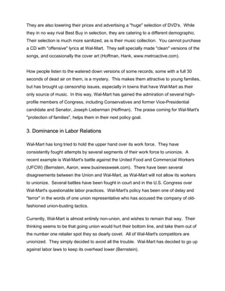 They are also lowering their prices and advertising a "huge" selection of DVD's. While
they in no way rival Best Buy in selection, they are catering to a different demographic.
Their selection is much more sanitized, as is their music collection. You cannot purchase
a CD with "offensive" lyrics at Wal-Mart. They sell specially made "clean" versions of the
songs, and occasionally the cover art (Hoffman, Hank, www.metroactive.com).


How people listen to the watered down versions of some records, some with a full 30
seconds of dead air on them, is a mystery. This makes them attractive to young families,
but has brought up censorship issues, especially in towns that have Wal-Mart as their
only source of music. In this way, Wal-Mart has gained the admiration of several high-
profile members of Congress, including Conservatives and former Vice-Presidential
candidate and Senator, Joseph Lieberman (Hoffman). The praise coming for Wal-Mart's
"protection of families", helps them in their next policy goal.


3. Dominance in Labor Relations

Wal-Mart has long tried to hold the upper hand over its work force. They have
consistently fought attempts by several segments of their work force to unionize. A
recent example is Wal-Mart's battle against the United Food and Commercial Workers
(UFCW) (Bernstein, Aaron, www.businessweek.com). There have been several
disagreements between the Union and Wal-Mart, as Wal-Mart will not allow its workers
to unionize. Several battles have been fought in court and in the U.S. Congress over
Wal-Mart's questionable labor practices. Wal-Mart's policy has been one of delay and
"terror" in the words of one union representative who has accused the company of old-
fashioned union-busting tactics.

Currently, Wal-Mart is almost entirely non-union, and wishes to remain that way. Their
thinking seems to be that going union would hurt their bottom line, and take them out of
the number one retailer spot they so dearly covet. All of Wal-Mart's competitors are
unionized. They simply decided to avoid all the trouble. Wal-Mart has decided to go up
against labor laws to keep its overhead lower (Bernstein).
 