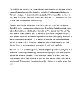 The Wal-Mart line on this is that their employees are actually happier this way, but from
a quick glimpse at some articles on various web sites, it is obviously not that simple.
Wal-Mart employees in Iowa are less than pleased with the refusal of the company to
allow them to unionize. They have enlisted the help of the AFL-CIO and labor lawyers
to allow them to form a union (www.ufcw.org).

Wal-Mart continues the fight to keep its workers non-union through connections on
Capitol Hill and in various government agencies. One of Wal-Mart's biggest advocates
is Sen. Tim Hutchinson (R-AR), often referred to as "The Senator from Wal-Mart" by
labor leaders. In November of 2001 he attempted to create an exemption in existing
labor laws for companies that allow non-profit solicitation on their property, which was a
pretty blatant use of September 11th as a way to change the law in Wal-Mart's favor
(www.union-network.org). The attempt was voted down by a large margin, but Wal-
Mart continues its campaign against unionization through lobbying efforts.

Wal-Mart has been relentlessly pursuing these three policy goals for several years. It all
boils down to their corporate strategy: What does a company do when it becomes the
number one retailer in the world? It goes after other markets. It protects itself from
loosing market share. Their fight against labor has been going on since the company
was founded. They continue their expansion and are fighting anyone who gets in their
way.
 