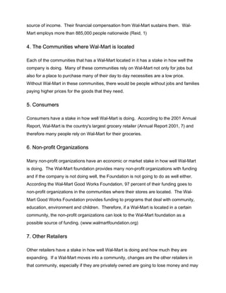 source of income. Their financial compensation from Wal-Mart sustains them. Wal-
Mart employs more than 885,000 people nationwide (Reid, 1)


4. The Communities where Wal-Mart is located

Each of the communities that has a Wal-Mart located in it has a stake in how well the
company is doing. Many of these communities rely on Wal-Mart not only for jobs but
also for a place to purchase many of their day to day necessities are a low price.
Without Wal-Mart in these communities, there would be people without jobs and families
paying higher prices for the goods that they need.


5. Consumers

Consumers have a stake in how well Wal-Mart is doing. According to the 2001 Annual
Report, Wal-Mart is the country's largest grocery retailer (Annual Report 2001, 7) and
therefore many people rely on Wal-Mart for their groceries.


6. Non-profit Organizations

Many non-profit organizations have an economic or market stake in how well Wal-Mart
is doing. The Wal-Mart foundation provides many non-profit organizations with funding
and if the company is not doing well, the Foundation is not going to do as well either.
According the Wal-Mart Good Works Foundation, 97 percent of their funding goes to
non-profit organizations in the communities where their stores are located. The Wal-
Mart Good Works Foundation provides funding to programs that deal with community,
education, environment and children. Therefore, if a Wal-Mart is located in a certain
community, the non-profit organizations can look to the Wal-Mart foundation as a
possible source of funding. (www.walmartfoundation.org)


7. Other Retailers

Other retailers have a stake in how well Wal-Mart is doing and how much they are
expanding. If a Wal-Mart moves into a community, changes are the other retailers in
that community, especially if they are privately owned are going to lose money and may
 