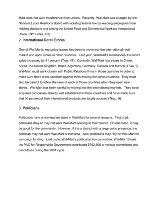 Mart does not want interference from unions. Recently, Wal-Mart was charged by the
National Labor Relations Board with violating federal law by keeping employees from
holding elections and joining the United Food and Commercial Workers International
Union. (NY Times, C2)
2. International Retail Stores

One of Wal-Mart's key policy issues has been to move into the international retail
market and open stores in other countries. Last year, Wal-Mart's International Division's
sales increased by 41 percent (Troy, 47). Currently, Wal-Mart has stores in Chine,
Korea, the United Kingdom, Brazil, Argentina, Germany, Canada and Mexico (Thau, 9).
Wal-Mart must work closely with Public Relations firms in those countries in order to
make sure there is no backlash against them moving into other countries. They must
also be careful to follow the laws of each of those countries when they open new
stores. Wal-Mart has been careful in moving into the international markets. They have
acquired companies already well established in those countries and have made sure
that 90 percent of their international products are locally sourced (Thau, 9).


3. Politicians

Politicians have a non-market stake in Wal-Mart for several reasons. First of all,
politicians may or may not want Wal-Mart opening in their district. On one hand, it may
be good for the community. However, if it is a district with a large union presence, the
politician may not want Wal-Mart is that area. Also, politicians may rely on Wal-Mart for
campaign funding. Last cycle, Wal-Mart's political action committee, Wal-Mart Stores
Inc PAC for Responsible Government contributed $752,500 to various committees and
candidates during the 2001 cycle.
 
