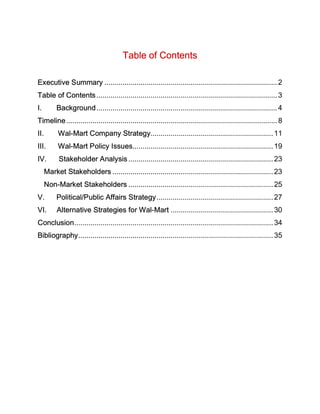 Table of Contents

Executive Summary ...................................................................................... 2
Table of Contents .......................................................................................... 3
I.         Background .......................................................................................... 4
Timeline ......................................................................................................... 8
II.         Wal-Mart Company Strategy............................................................. 11
III.        Wal-Mart Policy Issues...................................................................... 19
IV.         Stakeholder Analysis ........................................................................ 23
      Market Stakeholders ................................................................................ 23
      Non-Market Stakeholders ........................................................................ 25
V.         Political/Public Affairs Strategy .......................................................... 27
VI.        Alternative Strategies for Wal-Mart ................................................... 30
Conclusion................................................................................................... 34
Bibliography................................................................................................. 35
 