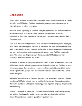 Conclusion
In conclusion, Wal-Mart is the number one retailer in the United States and is at the top
of the Fortune 500 listing. Wal-Mart operates in many countries world-wide and is
moving into new countries every year.

Wal-Mart is also expanding as a retailer. They have expanded into many other sectors
of the marketplace, including groceries, gas stations, electronics, and auto
maintenance. Each year, Wal-Mart finds new ways to grow and offer more services to
their customers.

Each year, the number of people who have a stake in Wal-Mart also grows. Each year,
more claims are made against Wal-Mart by the unions and other businesses that have
been forced out of business. Wal-Mart is often able to uncut many other local industries
and more and more local businesses are shutting down when Wal-Mart moves into
town. The unions are filing more court claims against Wal-Mart because they
encourage their workers not to join unions.

As a result of Wal-Mart's ever growing size and variety of services they offer, their public
affairs department is going to become more and more important. As Wal-Mart att ectors
of the marketplace, there is going to be more regulation against them and their public
affairs department is going to have to work harder to make it possible for Wal-Mart to
continue to grow.

And as the animosity against Wal-Mart becomes more widespread, here and in foreign
countries, Wal-Mart is going to have to work harder to maintain their good reputation.
Wal-Mart's foundation will become increasingly more important for giving things back to
the community.

In order for Wal-Mart to stay at the top of their game and follow the company strategy
and achieve their key policy goals, they are going to have deal better with their
stakeholders and make sure they guard their reputation well.
 