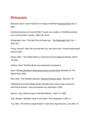 Bibliography
Bernstein, Aaron "Labor Finally Puts A Target on Wal-Mart" Business Week, Dec. 6,
2000.

Canadian Business and Current Affairs "A giant, yes. Gentle, no: Wal-Mart stumbles
into a cultural chasm" January, 1996 V.69: 23,24.

El Boghdady, Dina. "The High Price of Cheap Gas." The Washington Post. Feb. 1,
2002: E01.

Finney, Daniel P. "May The Force Be With You, Star Wars Fans", Omaha World-Herald,
April 24, 2002.

Gimein, Mark " Sam Walton Made us a Promise" Fortune Magazine,Monday, March
18, 2002.

Hoffman, Hank "Wal-Mart Blues" www.metroactive.com/papers/

Quinn, Bill How Wal-Mart is Destroying America and the World, Berkeley CA: Ten
Speed Press, 2000.

Reid, Keith. "The Wal-Mart Approach" National Petroleum News. May 2001: 20.

"Rejected by the Unites States Senate: Wal-Mart tried a ploy to stop unions from
informing its workers." www.unionnetwork.org November 4, 2001.


Reuters, “Seiyu Shares Surge on Wal-Mart Alliance.” March 14, 2002.

Thau, Barbara. "Wal-Mart Takes on the World." HFN, September 3, 2001: 8.

Troy, Mike. "The World's Largest Retailer." Chain Store Age Executive, June 2001: 47.
 