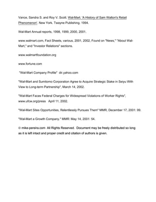 Vance, Sandra S. and Roy V. Scott. Wal-Mart. 'A History of Sam Walton's Retail
Phenomenon'. New York. Twayne Publishing. 1994.

Wal-Mart Annual reports, 1998, 1999, 2000, 2001.

www.walmart.com, Fact Sheets, various, 2001, 2002, Found on "News," "About Wal-
Mart," and "Investor Relations" sections.

www.walmartfoundation.org

www.fortune.com

"Wal-Mart Company Profile" dir.yahoo.com

"Wal-Mart and Sumitomo Corporation Agree to Acquire Strategic Stake in Seiyu With
View to Long-term Partnership", March 14, 2002.

"Wal-Mart Faces Federal Charges for Widespread Violations of Worker Rights",
www.ufcw.org/press April 11, 2002.

"Wal-Mart Sites Opportunities, Relentlessly Pursues Them" MMR, December 17, 2001: 99.

"Wal-Mart a Growth Company." MMR: May 14, 2001: 54.

 mike-pereira.com All Rights Reserved. Document may be freely distributed so long
as it is left intact and proper credit and citation of authors is given.
 